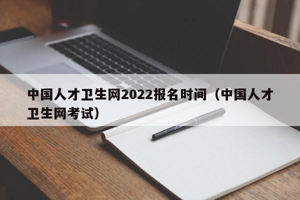 中国人才卫生网2022报名时间（中国人才卫生网考试）