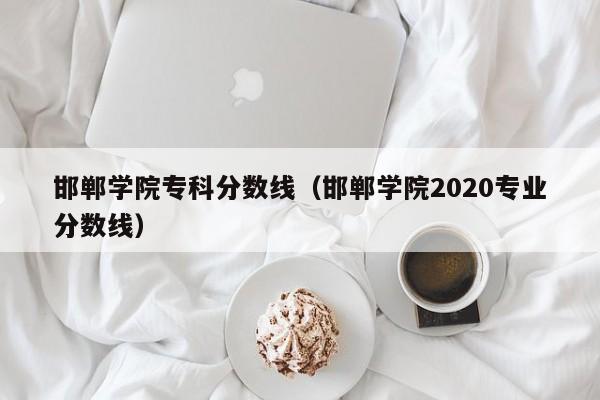 邯郸学院专科分数线（邯郸学院2020专业分数线）