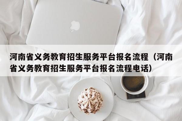 河南省义务教育招生服务平台报名流程（河南省义务教育招生服务平台报名流程电话）