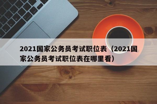 2021国家公务员考试职位表（2021国家公务员考试职位表在哪里看）