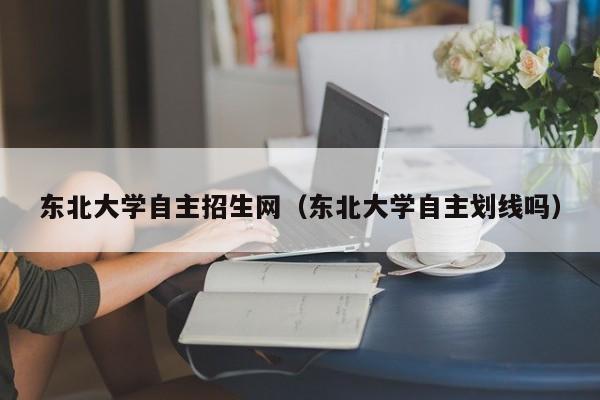 东北大学自主招生网（东北大学自主划线吗）