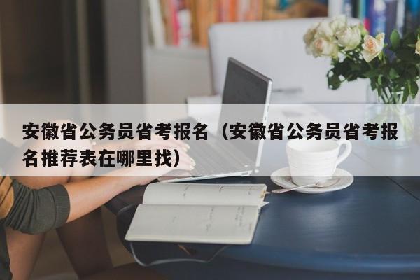 安徽省公务员省考报名（安徽省公务员省考报名推荐表在哪里找）