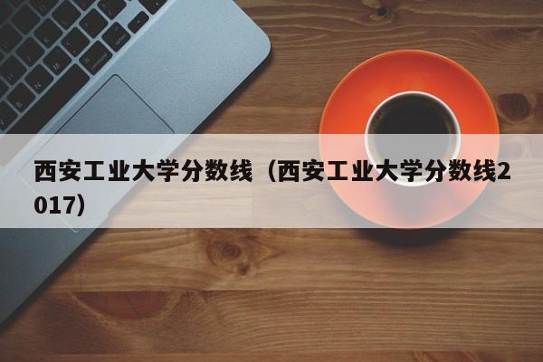 西安工业大学分数线（西安工业大学分数线2017）