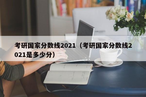 考研国家分数线2021（考研国家分数线2021是多少分）