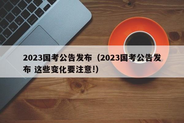 2023国考公告发布（2023国考公告发布 这些变化要注意!）