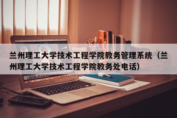 兰州理工大学技术工程学院教务管理系统（兰州理工大学技术工程学院教务处电话）