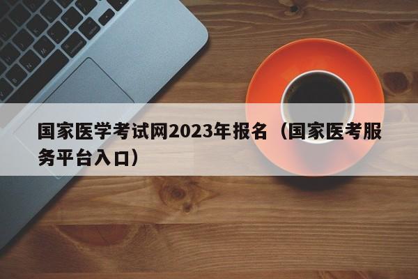 国家医学考试网2023年报名（国家医考服务平台入口）