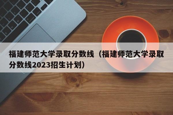 福建师范大学录取分数线（福建师范大学录取分数线2023招生计划）