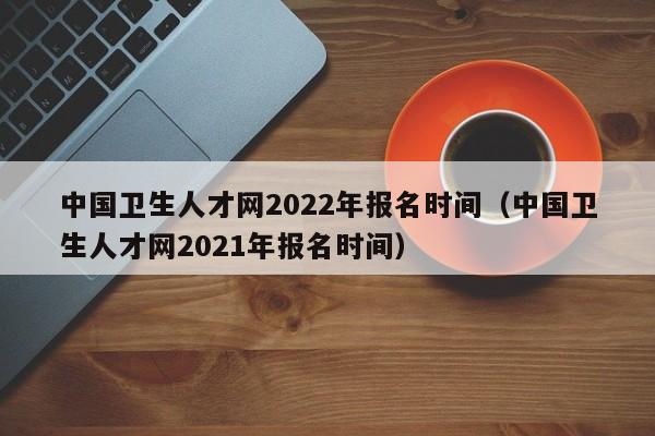 中国卫生人才网2022年报名时间（中国卫生人才网2021年报名时间）