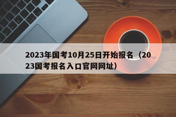 2023年国考10月25日开始报名（2023国考报名入口官网网址）