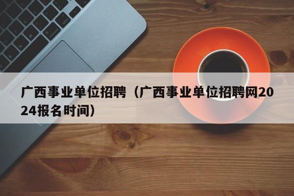 广西事业单位招聘（广西事业单位招聘网2024报名时间）