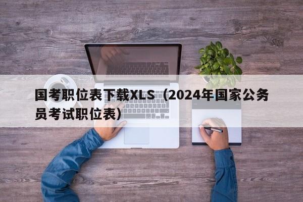 国考职位表下载XLS（2024年国家公务员考试职位表）