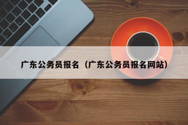 广东公务员报名（广东公务员报名网站）