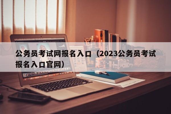 公务员考试网报名入口（2023公务员考试报名入口官网）