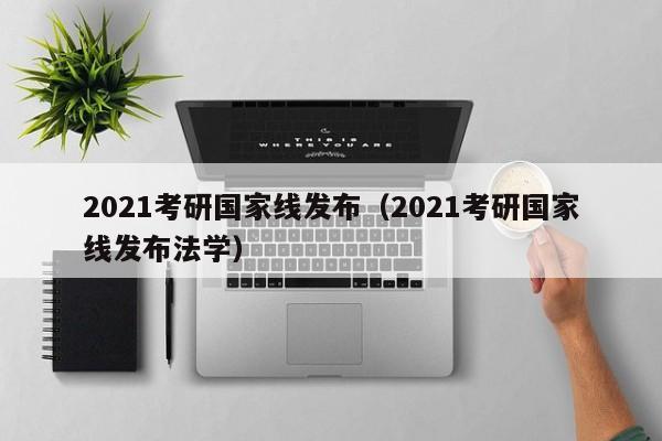 2021考研国家线发布（2021考研国家线发布法学）