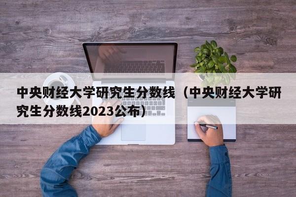 中央财经大学研究生分数线（中央财经大学研究生分数线2023公布）