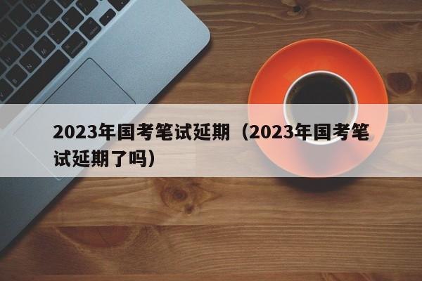 2023年国考笔试延期（2023年国考笔试延期了吗）