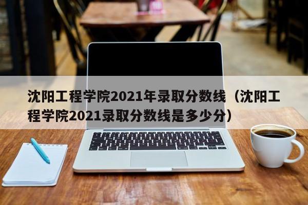 沈阳工程学院2021年录取分数线（沈阳工程学院2021录取分数线是多少分）