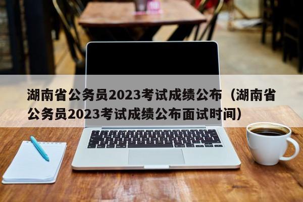 湖南省公务员2023考试成绩公布（湖南省公务员2023考试成绩公布面试时间）