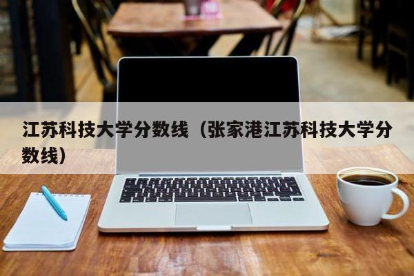 江苏科技大学分数线（张家港江苏科技大学分数线）