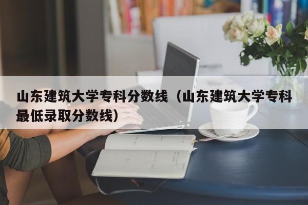 山东建筑大学专科分数线（山东建筑大学专科最低录取分数线）