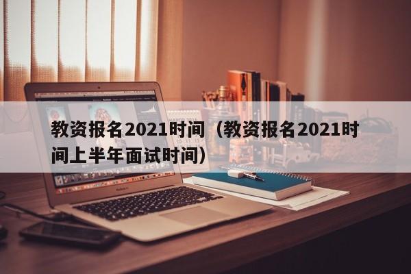 教资报名2021时间（教资报名2021时间上半年面试时间）