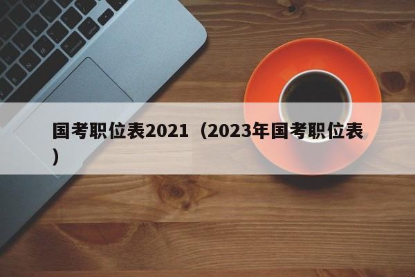 国考职位表2021（2023年国考职位表）