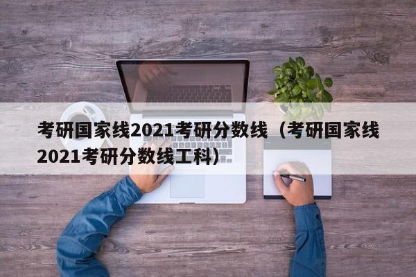 考研国家线2021考研分数线（考研国家线2021考研分数线工科）