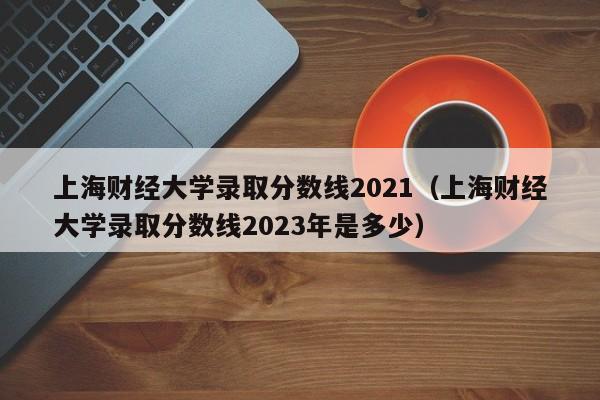 上海财经大学录取分数线2021（上海财经大学录取分数线2023年是多少）