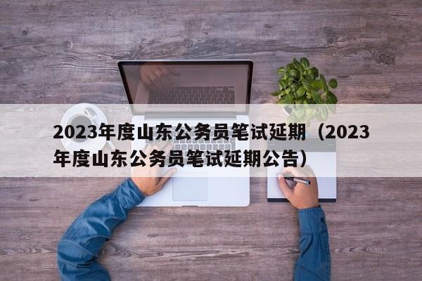 2023年度山东公务员笔试延期（2023年度山东公务员笔试延期公告）