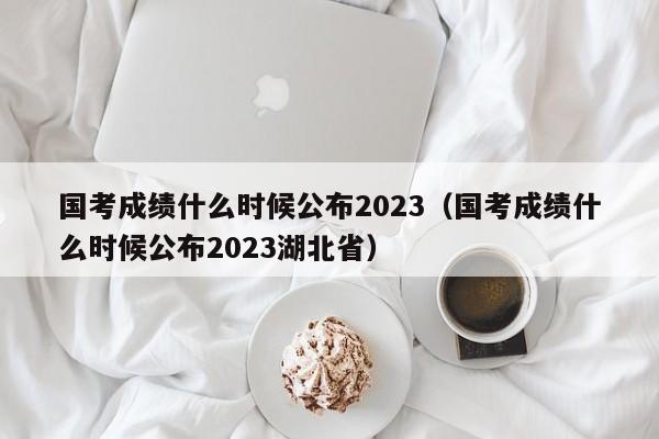 国考成绩什么时候公布2023（国考成绩什么时候公布2023湖北省）