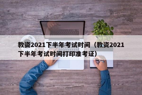 教资2021下半年考试时间（教资2021下半年考试时间打印准考证）