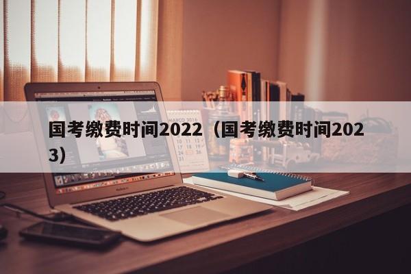 国考缴费时间2022（国考缴费时间2023）