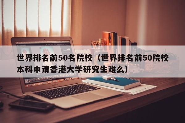 世界排名前50名院校（世界排名前50院校本科申请香港大学研究生难么）