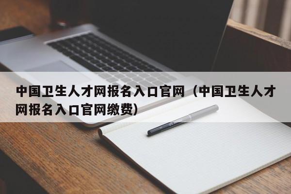 中国卫生人才网报名入口官网（中国卫生人才网报名入口官网缴费）