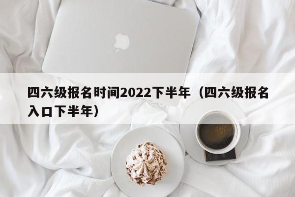 四六级报名时间2022下半年（四六级报名入口下半年）