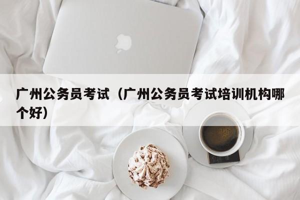 广州公务员考试（广州公务员考试培训机构哪个好）