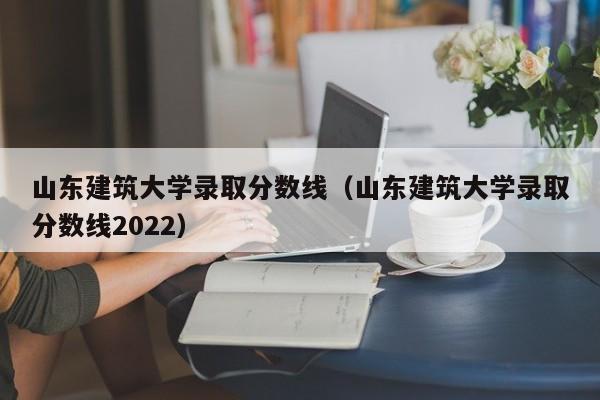 山东建筑大学录取分数线（山东建筑大学录取分数线2022）