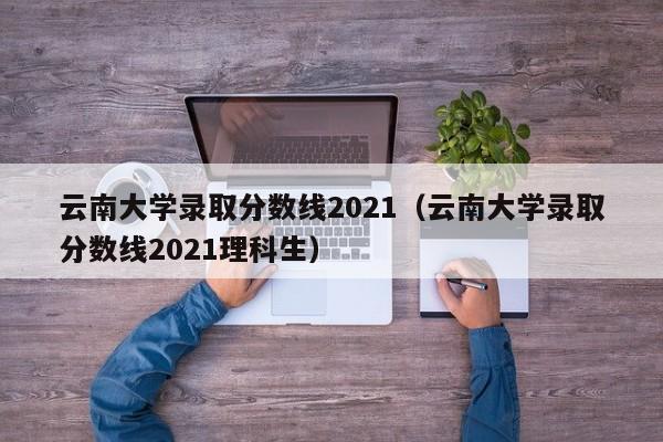 云南大学录取分数线2021（云南大学录取分数线2021理科生）