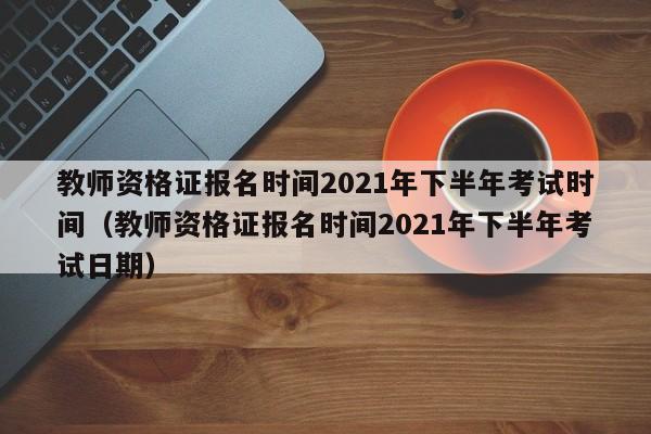 教师资格证报名时间2021年下半年考试时间（教师资格证报名时间2021年下半年考试日期）