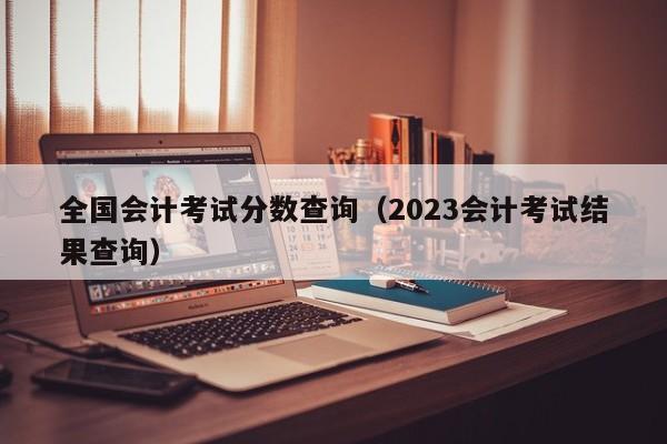 全国会计考试分数查询（2023会计考试结果查询）