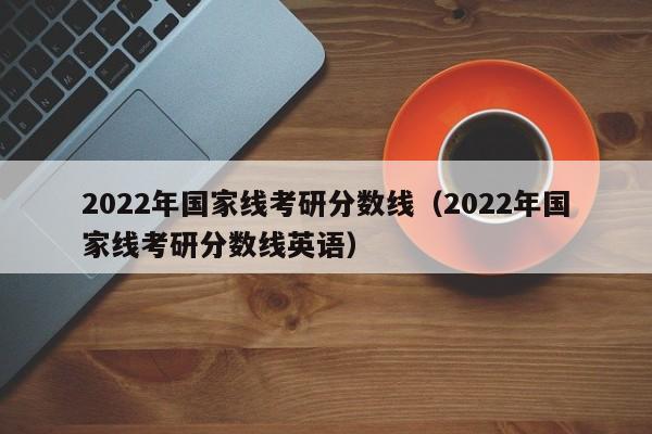 2022年国家线考研分数线（2022年国家线考研分数线英语）