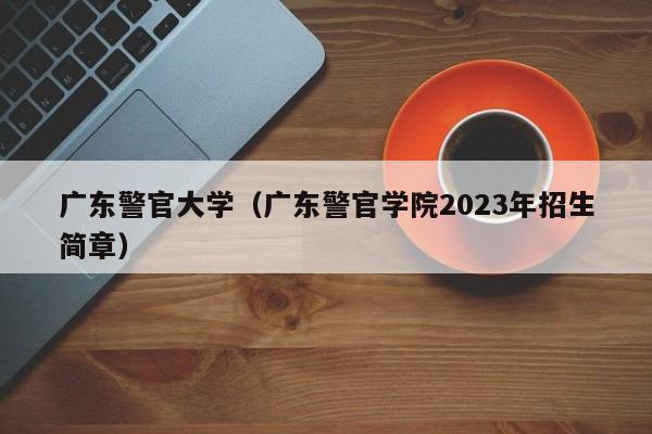 广东警官大学（广东警官学院2023年招生简章）