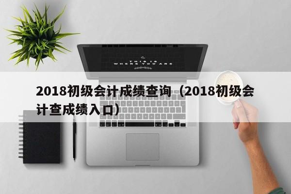 2018初级会计成绩查询（2018初级会计查成绩入口）