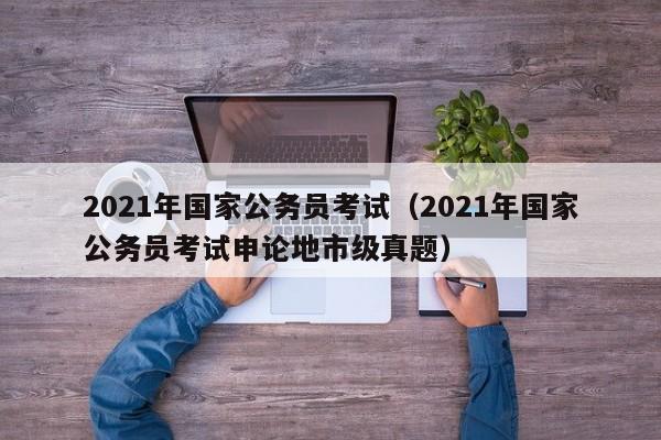 2021年国家公务员考试（2021年国家公务员考试申论地市级真题）