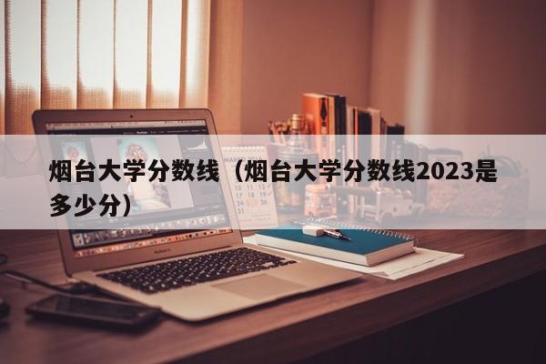 烟台大学分数线（烟台大学分数线2023是多少分）