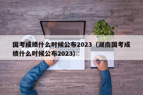 国考成绩什么时候公布2023（湖南国考成绩什么时候公布2023）