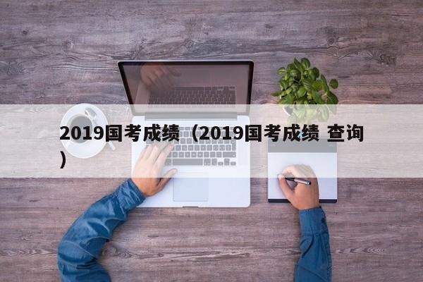 2019国考成绩（2019国考成绩 查询）