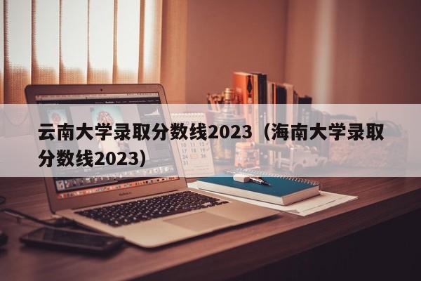 云南大学录取分数线2023（海南大学录取分数线2023）