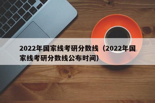 2022年国家线考研分数线（2022年国家线考研分数线公布时间）